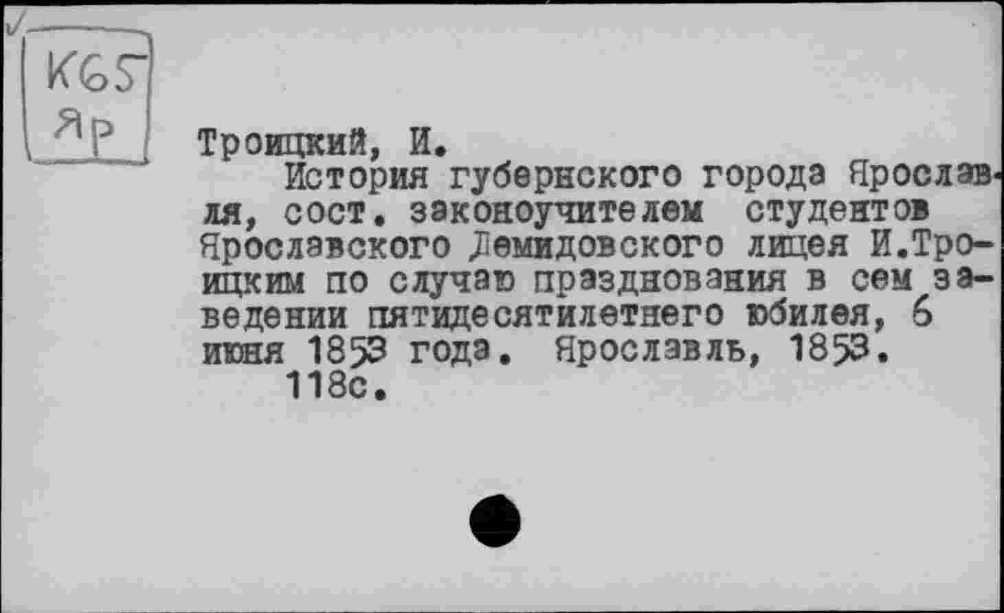 ﻿Троицкий, И.
История губернского города Ярославля, сост. законоучителем студентов Ярославского Діемидовского лицея И.Троицким по случаю празднования в сем заведении пятидесятилетнего юбилея, 6 июня 1853 года. Ярославль, 1853.
118с.